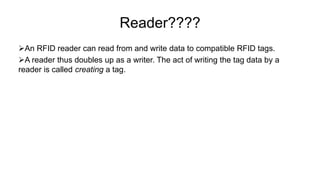 Reader????
An RFID reader can read from and write data to compatible RFID tags.
A reader thus doubles up as a writer. The act of writing the tag data by a
reader is called creating a tag.
 