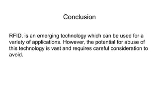 Conclusion
RFID, is an emerging technology which can be used for a
variety of applications. However, the potential for abuse of
this technology is vast and requires careful consideration to
avoid.
 