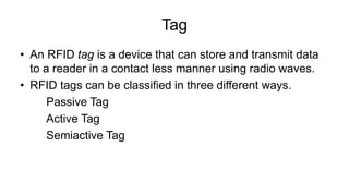 Tag
• An RFID tag is a device that can store and transmit data
to a reader in a contact less manner using radio waves.
• RFID tags can be classified in three different ways.
Passive Tag
Active Tag
Semiactive Tag
 