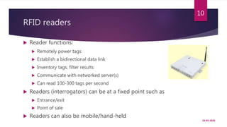 RFID readers
 Reader functions:
 Remotely power tags
 Establish a bidirectional data link
 Inventory tags, filter results
 Communicate with networked server(s)
 Can read 100-300 tags per second
 Readers (interrogators) can be at a fixed point such as
 Entrance/exit
 Point of sale
 Readers can also be mobile/hand-held
19-05-2020
10
 