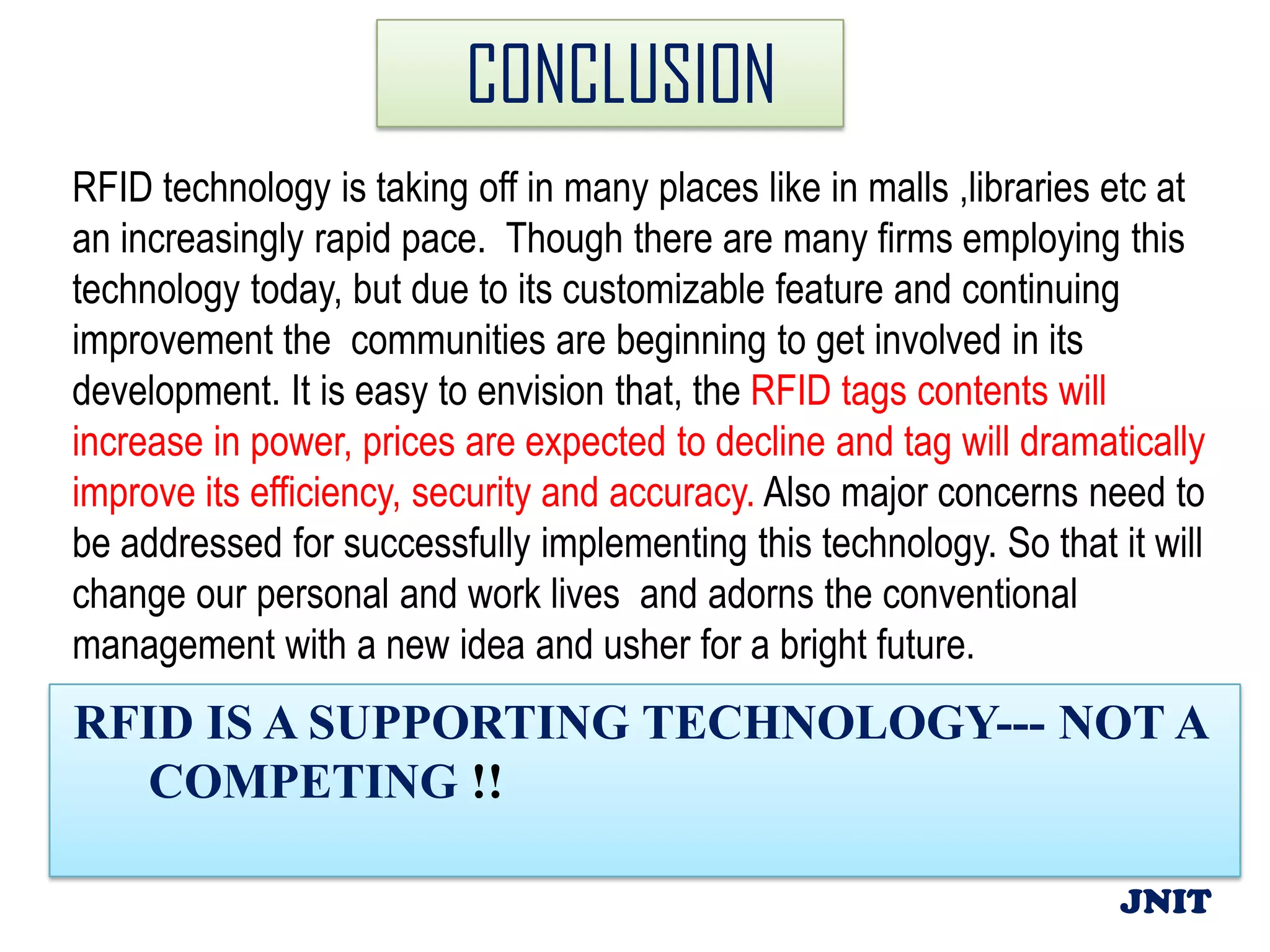 CONCLUSION
RFID technology is taking off in many places like in malls ,libraries etc at
an increasingly rapid pace. Though there are many firms employing this
technology today, but due to its customizable feature and continuing
improvement the communities are beginning to get involved in its
development. It is easy to envision that, the RFID tags contents will
increase in power, prices are expected to decline and tag will dramatically
improve its efficiency, security and accuracy. Also major concerns need to
be addressed for successfully implementing this technology. So that it will
change our personal and work lives and adorns the conventional
management with a new idea and usher for a bright future.
RFID IS A SUPPORTING TECHNOLOGY--- NOT A
  COMPETING !!

                                                                      JNIT
 