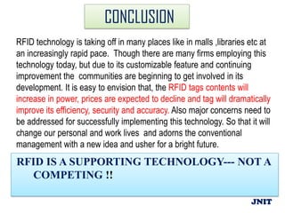 CONCLUSION
RFID technology is taking off in many places like in malls ,libraries etc at
an increasingly rapid pace. Though there are many firms employing this
technology today, but due to its customizable feature and continuing
improvement the communities are beginning to get involved in its
development. It is easy to envision that, the RFID tags contents will
increase in power, prices are expected to decline and tag will dramatically
improve its efficiency, security and accuracy. Also major concerns need to
be addressed for successfully implementing this technology. So that it will
change our personal and work lives and adorns the conventional
management with a new idea and usher for a bright future.
RFID IS A SUPPORTING TECHNOLOGY--- NOT A
  COMPETING !!

                                                                      JNIT
 