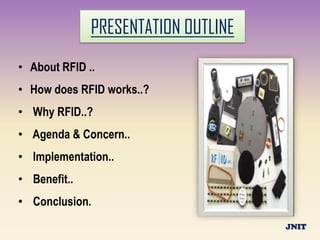 PRESENTATION OUTLINE
• About RFID ..
• How does RFID works..?
• Why RFID..?
• Agenda & Concern..
• Implementation..
• Benefit..
• Conclusion.
                                     JNIT
 