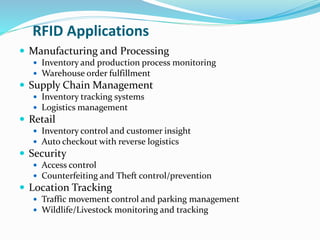 RFID Applications
 Manufacturing and Processing
 Inventory and production process monitoring
 Warehouse order fulfillment
 Supply Chain Management
 Inventory tracking systems
 Logistics management
 Retail
 Inventory control and customer insight
 Auto checkout with reverse logistics
 Security
 Access control
 Counterfeiting and Theft control/prevention
 Location Tracking
 Traffic movement control and parking management
 Wildlife/Livestock monitoring and tracking
 