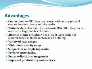 Advantages
 Contactless. An RFID tag can be read without any physical
contact between the tag and the reader.
 Writable data. The data of a read-write (RW) RFID tag can be
rewritten a large number of times.
 Absence of line of sight. A line of sight is generally not
required for an RFID reader to read an RFID tag.
 Variety of read ranges.
 Wide data-capacity range.
 Support for multiple tag reads.
 Perform smart tasks.
 Better collection management
 Improved productivity and services.
 