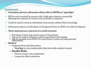 Continued…..
 Consumer privacy advocates often refer to RFIDs as “spychips”.
 RFIDs can be tracked by anyone with a high-gain antenna, potentially
allowing the contents of a home to be scanned at a distance.
 Could be used to track an individual’s movements without their knowledge.
 Information about an individual can be gleaned from an RFID even after its disposal
 Three main privacy concerns in a retail scenario:
 Purchaser of item may not be aware of its presence
 Tag can be read at a distance without purchaser’s knowledge
 May be possible to tie RFID ID to purchaser’s credit card and personal
information
 Medical
 Implants/Personal Information
 Verichip is a tiny implantable chip that holds medical records.
 Health Risks
 Hard to remove once implanted.
 Long term effects unknown
 