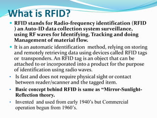 What is RFID?
 RFID stands for Radio-frequency identification (RFID
) an Auto-ID data collection system surveillance,
using RF waves for Identifying, Tracking and doing
Management of material flow.
 It is an automatic identification method, relying on storing
and remotely retrieving data using devices called RFID tags
or transponders. An RFID tag is an object that can be
attached to or incorporated into a product for the purpose
of identification using radio waves.
• Is fast and does not require physical sight or contact
between reader/scanner and the tagged item.
• Basic concept behind RFID is same as “Mirror-Sunlight-
Reflection theory.
• Invented and used from early 1940’s but Commercial
operation begun from 1960’s.
 