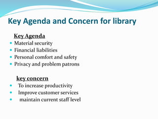 Key Agenda and Concern for library
Key Agenda
 Material security
 Financial liabilities
 Personal comfort and safety
 Privacy and problem patrons
key concern
 To increase productivity
 Improve customer services
 maintain current staff level
 