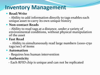 Inventory Management
 Read/Write
- Ability to add information directly to tags enables each
unique asset to carry its own unique history
 Non-contact Reads
- Ability to read tags at a distance, under a variety of
environmental conditions, without physical manipulation
of the asset
 Fast Read
- Ability to simultaneously read large numbers (1000-1750
tags/sec) of items
 Automation
- Requires less human intervention
 Authenticity
- Each RFID chip is unique and can not be replicated
 
