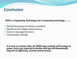 Conclusion
RFID is a Supporting Technology not a Competing technology………..
 Slowly becoming an industry standard
 Speeds up the supply chain process
 Easier to manage inventory
 Continually evolving
It is easy to envision that, the RFID tags contents will increase in
power, prices are expected to decline and tag will dramatically
improve its efficiency, security and accuracy.
 