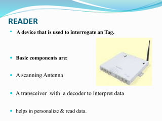READER
• A device that is used to interrogate an Tag.
 Basic components are:
 A scanning Antenna
 A transceiver with a decoder to interpret data
 helps in personalize & read data.
 