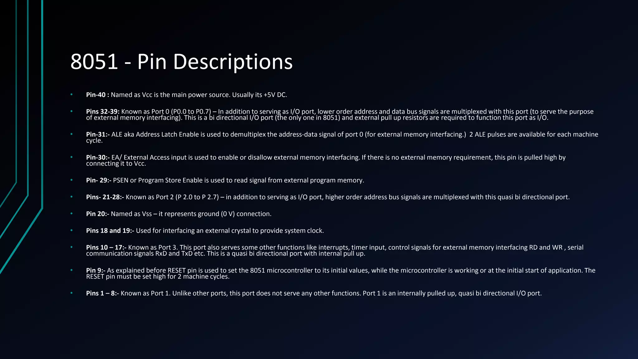 8051 - Pin Descriptions • Pin-40 : Named as Vcc is the main power source. Usually its +5V DC. • Pins 32-39: Known as Port 0 (P0.0 to P0.7) – In addition to serving as I/O port, lower order address and data bus signals are multiplexed with this port (to serve the purpose of external memory interfacing). This is a bi directional I/O port (the only one in 8051) and external pull up resistors are required to function this port as I/O. • Pin-31:- ALE aka Address Latch Enable is used to demultiplex the address-data signal of port 0 (for external memory interfacing.) 2 ALE pulses are available for each machine cycle. • Pin-30:- EA/ External Access input is used to enable or disallow external memory interfacing. If there is no external memory requirement, this pin is pulled high by connecting it to Vcc. • Pin- 29:- PSEN or Program Store Enable is used to read signal from external program memory. • Pins- 21-28:- Known as Port 2 (P 2.0 to P 2.7) – in addition to serving as I/O port, higher order address bus signals are multiplexed with this quasi bi directional port. • Pin 20:- Named as Vss – it represents ground (0 V) connection. • Pins 18 and 19:- Used for interfacing an external crystal to provide system clock. • Pins 10 – 17:- Known as Port 3. This port also serves some other functions like interrupts, timer input, control signals for external memory interfacing RD and WR , serial communication signals RxD and TxD etc. This is a quasi bi directional port with internal pull up. • Pin 9:- As explained before RESET pin is used to set the 8051 microcontroller to its initial values, while the microcontroller is working or at the initial start of application. The RESET pin must be set high for 2 machine cycles. • Pins 1 – 8:- Known as Port 1. Unlike other ports, this port does not serve any other functions. Port 1 is an internally pulled up, quasi bi directional I/O port. 