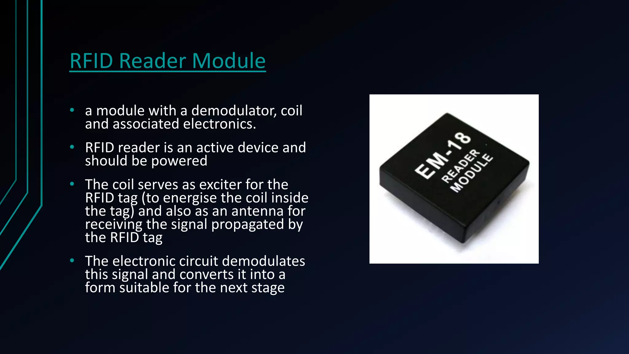RFID Reader Module • a module with a demodulator, coil and associated electronics. • RFID reader is an active device and should be powered • The coil serves as exciter for the RFID tag (to energise the coil inside the tag) and also as an antenna for receiving the signal propagated by the RFID tag • The electronic circuit demodulates this signal and converts it into a form suitable for the next stage 