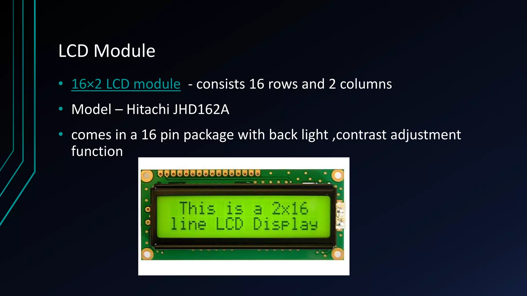 LCD Module • 16×2 LCD module - consists 16 rows and 2 columns • Model – Hitachi JHD162A • comes in a 16 pin package with back light ,contrast adjustment function 