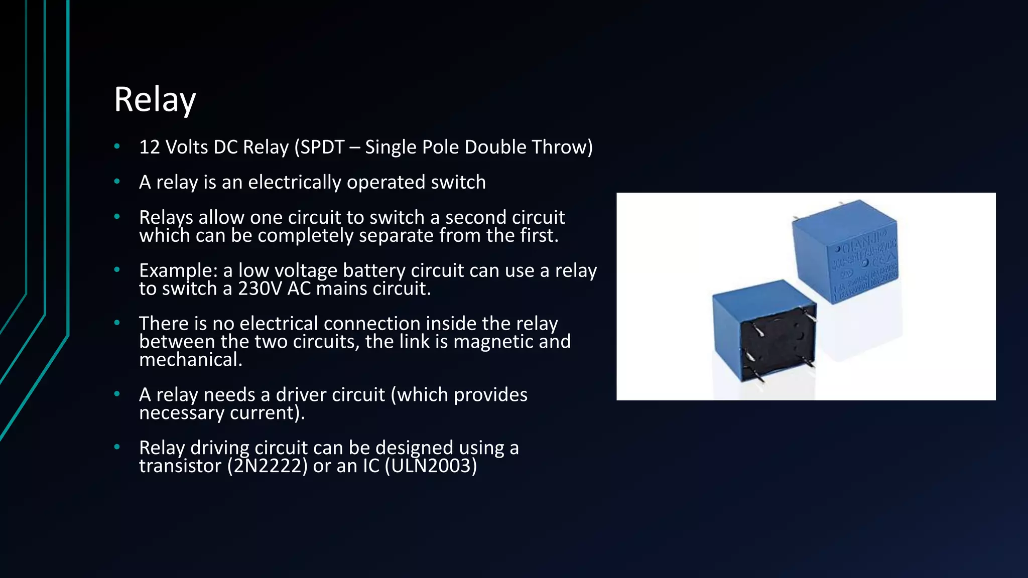 Relay • 12 Volts DC Relay (SPDT – Single Pole Double Throw) • A relay is an electrically operated switch • Relays allow one circuit to switch a second circuit which can be completely separate from the first. • Example: a low voltage battery circuit can use a relay to switch a 230V AC mains circuit. • There is no electrical connection inside the relay between the two circuits, the link is magnetic and mechanical. • A relay needs a driver circuit (which provides necessary current). • Relay driving circuit can be designed using a transistor (2N2222) or an IC (ULN2003) 