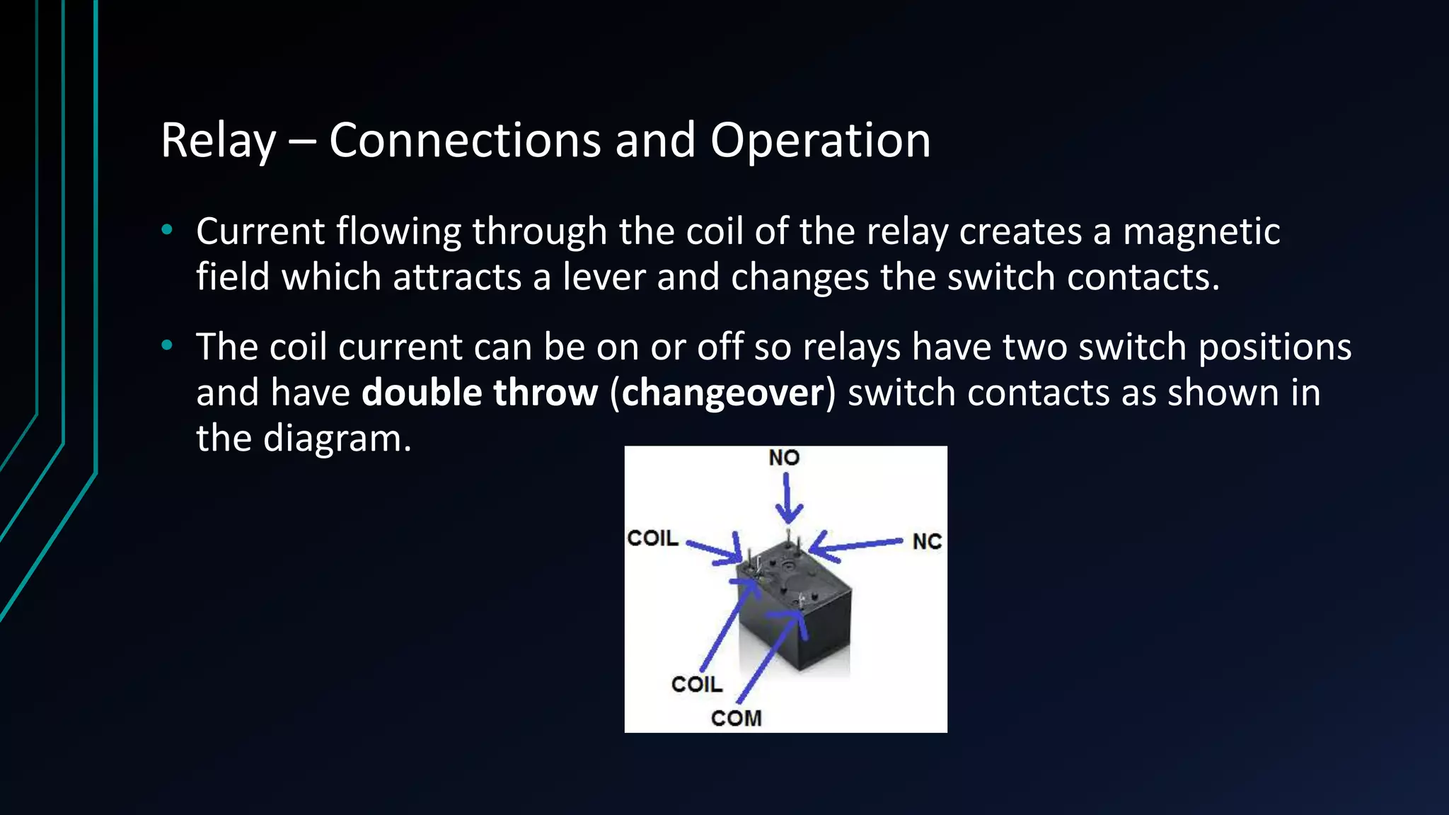 Relay – Connections and Operation • Current flowing through the coil of the relay creates a magnetic field which attracts a lever and changes the switch contacts. • The coil current can be on or off so relays have two switch positions and have double throw (changeover) switch contacts as shown in the diagram. 