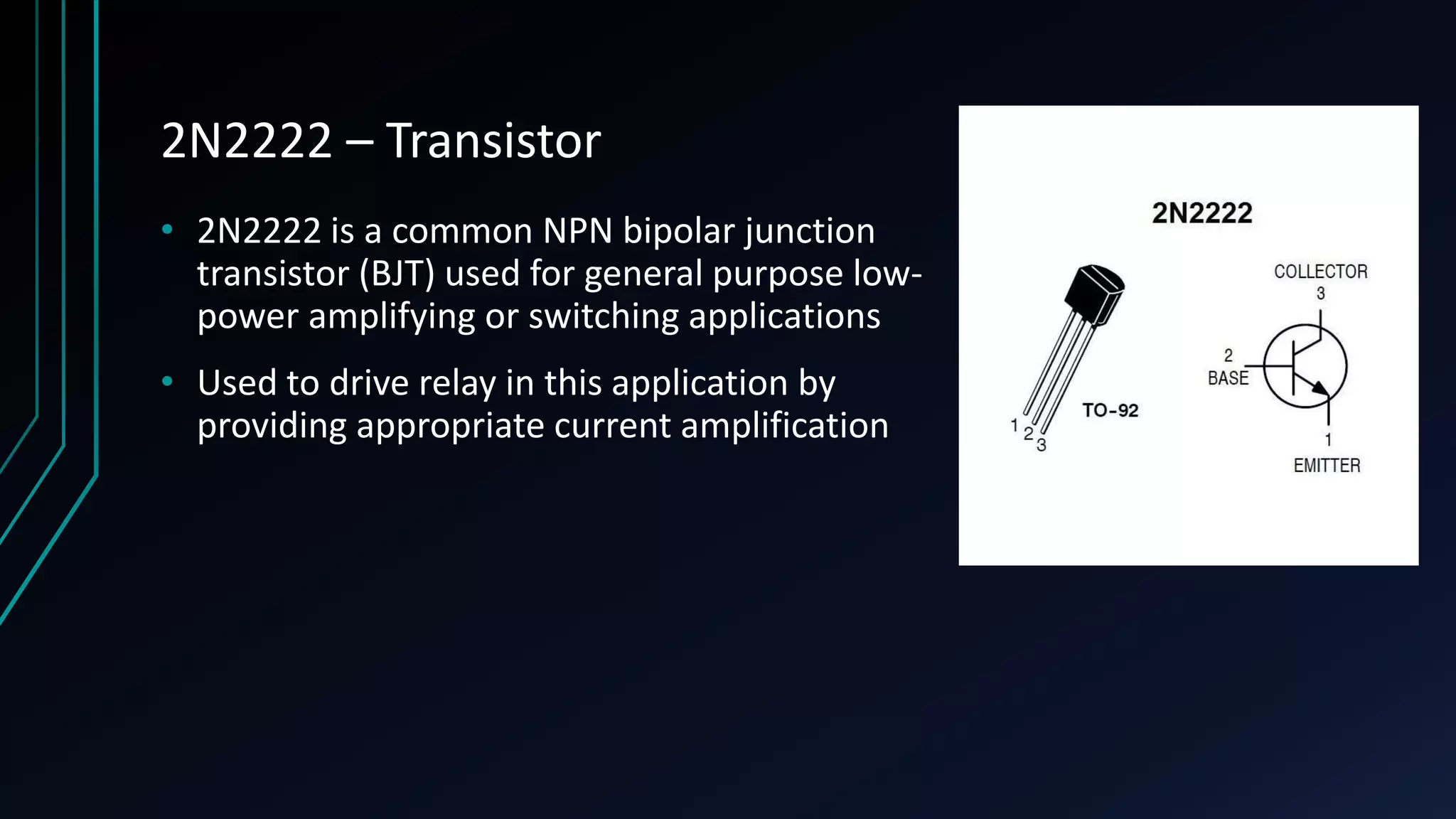 2N2222 – Transistor • 2N2222 is a common NPN bipolar junction transistor (BJT) used for general purpose low- power amplifying or switching applications • Used to drive relay in this application by providing appropriate current amplification 