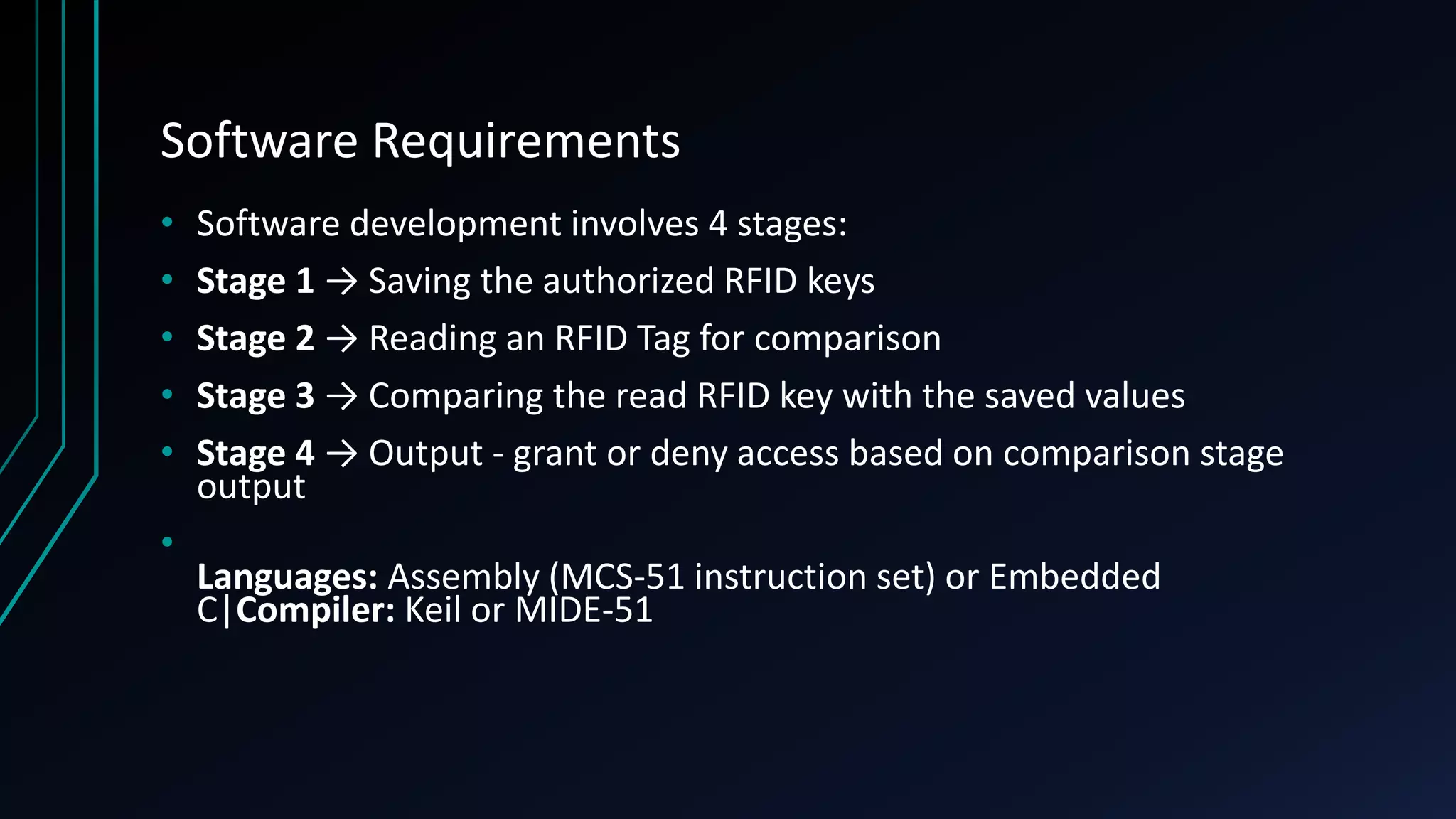 Software Requirements • Software development involves 4 stages: • Stage 1 → Saving the authorized RFID keys • Stage 2 → Reading an RFID Tag for comparison • Stage 3 → Comparing the read RFID key with the saved values • Stage 4 → Output - grant or deny access based on comparison stage output • Languages: Assembly (MCS-51 instruction set) or Embedded C|Compiler: Keil or MIDE-51 