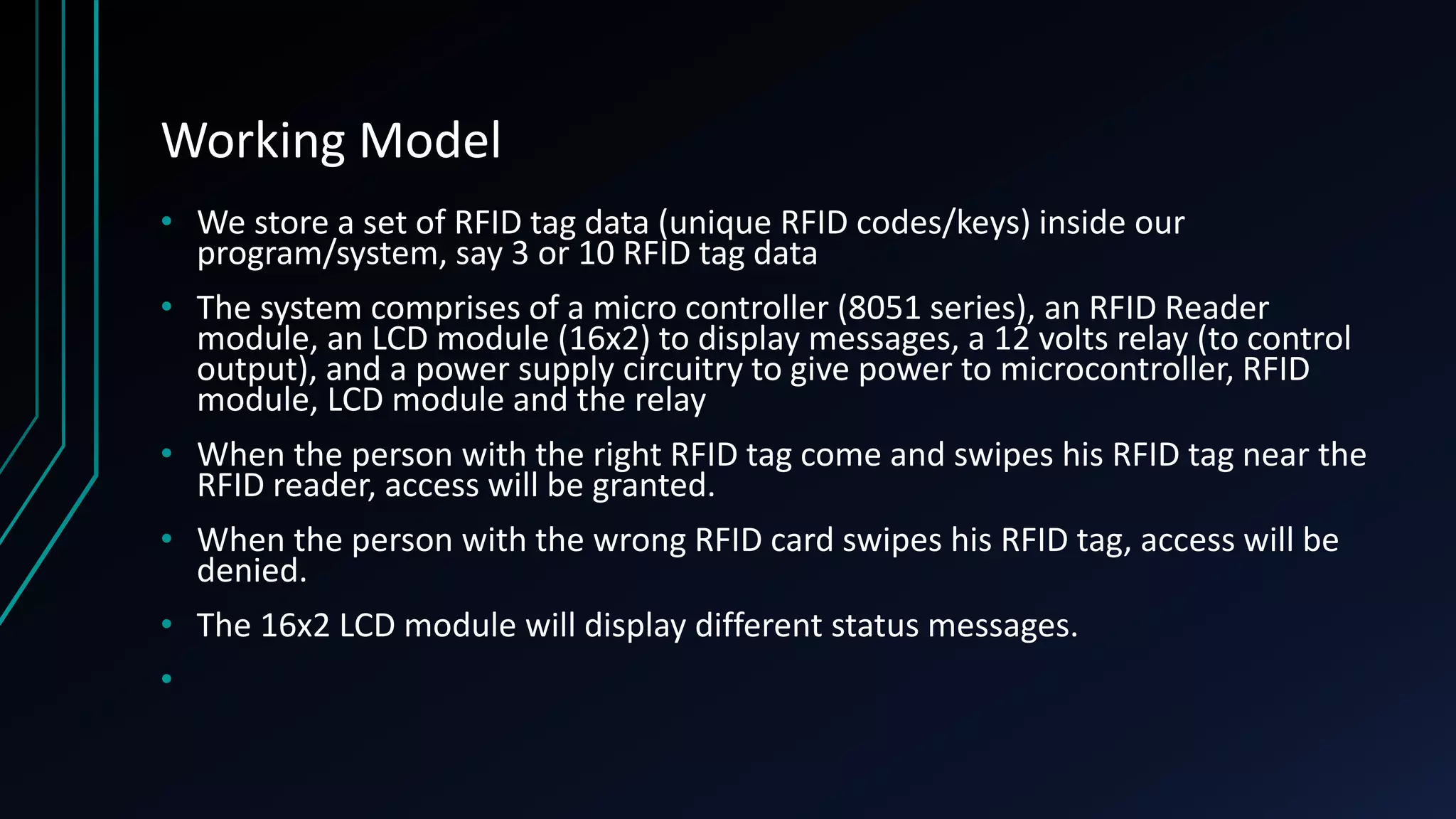 Working Model • We store a set of RFID tag data (unique RFID codes/keys) inside our program/system, say 3 or 10 RFID tag data • The system comprises of a micro controller (8051 series), an RFID Reader module, an LCD module (16x2) to display messages, a 12 volts relay (to control output), and a power supply circuitry to give power to microcontroller, RFID module, LCD module and the relay • When the person with the right RFID tag come and swipes his RFID tag near the RFID reader, access will be granted. • When the person with the wrong RFID card swipes his RFID tag, access will be denied. • The 16x2 LCD module will display different status messages. • 