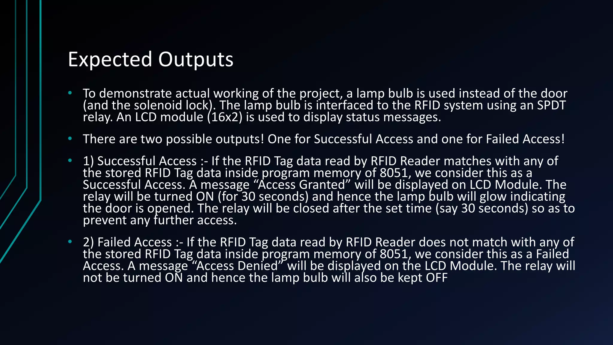 Expected Outputs • To demonstrate actual working of the project, a lamp bulb is used instead of the door (and the solenoid lock). The lamp bulb is interfaced to the RFID system using an SPDT relay. An LCD module (16x2) is used to display status messages. • There are two possible outputs! One for Successful Access and one for Failed Access! • 1) Successful Access :- If the RFID Tag data read by RFID Reader matches with any of the stored RFID Tag data inside program memory of 8051, we consider this as a Successful Access. A message “Access Granted” will be displayed on LCD Module. The relay will be turned ON (for 30 seconds) and hence the lamp bulb will glow indicating the door is opened. The relay will be closed after the set time (say 30 seconds) so as to prevent any further access. • 2) Failed Access :- If the RFID Tag data read by RFID Reader does not match with any of the stored RFID Tag data inside program memory of 8051, we consider this as a Failed Access. A message “Access Denied” will be displayed on the LCD Module. The relay will not be turned ON and hence the lamp bulb will also be kept OFF 