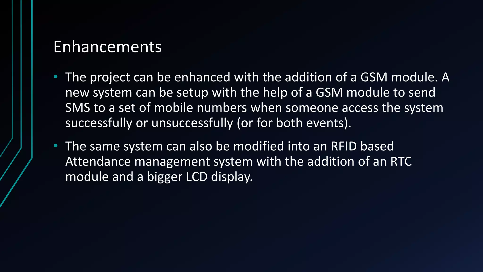 Enhancements • The project can be enhanced with the addition of a GSM module. A new system can be setup with the help of a GSM module to send SMS to a set of mobile numbers when someone access the system successfully or unsuccessfully (or for both events). • The same system can also be modified into an RFID based Attendance management system with the addition of an RTC module and a bigger LCD display. 