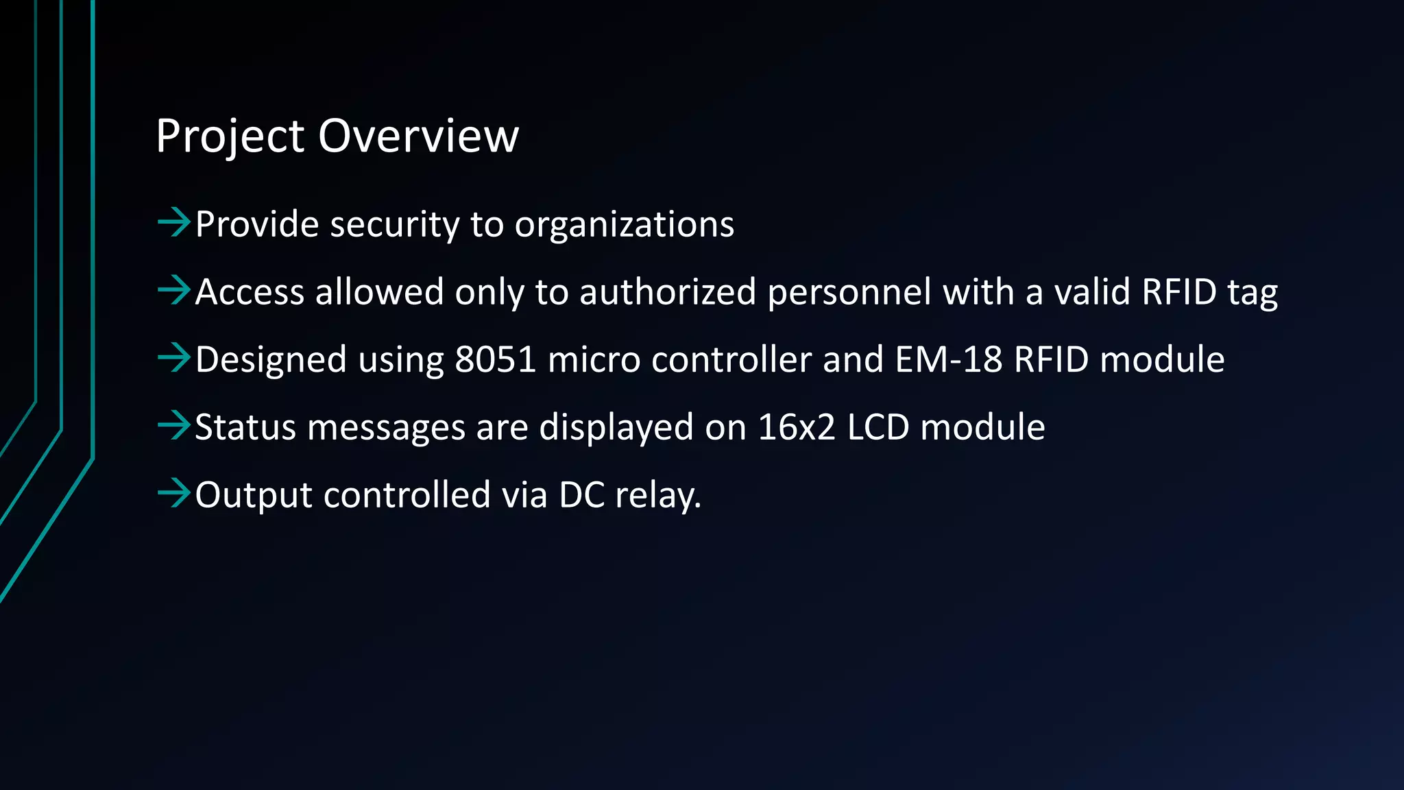 Project Overview Provide security to organizations Access allowed only to authorized personnel with a valid RFID tag Designed using 8051 micro controller and EM-18 RFID module Status messages are displayed on 16x2 LCD module Output controlled via DC relay. 