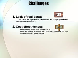 Challenges  1. Lack of real-estate The ICs on the Tags are dust-sized objects. No enough space to fit in appropriate sized memory. 2. Cost effectiveness Price per chip needs to be under US$0.10. Chips are ordered in millions. So a $0.01 cost differential can save millions of dollars for the buyers. 