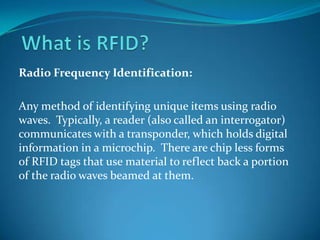 What is RFID? Radio Frequency Identification: Any method of identifying unique items using radio waves.  Typically, a reader (also called an interrogator) communicates with a transponder, which holds digital information in a microchip.  There are chip less forms of RFID tags that use material to reflect back a portion of the radio waves beamed at them. 