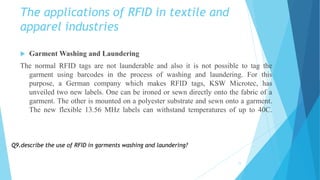 The applications of RFID in textile and
apparel industries
 Garment Washing and Laundering
The normal RFID tags are not launderable and also it is not possible to tag the
garment using barcodes in the process of washing and laundering. For this
purpose, a German company which makes RFID tags, KSW Microtec, has
unveiled two new labels. One can be ironed or sewn directly onto the fabric of a
garment. The other is mounted on a polyester substrate and sewn onto a garment.
The new flexible 13.56 MHz labels can withstand temperatures of up to 40C.
11
Q9.describe the use of RFID in garments washing and laundering?
 
