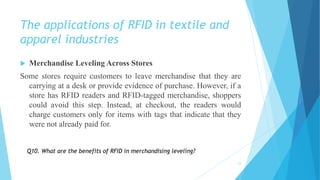 The applications of RFID in textile and
apparel industries
 Merchandise Leveling Across Stores
Some stores require customers to leave merchandise that they are
carrying at a desk or provide evidence of purchase. However, if a
store has RFID readers and RFID-tagged merchandise, shoppers
could avoid this step. Instead, at checkout, the readers would
charge customers only for items with tags that indicate that they
were not already paid for.
12
Q10. What are the benefits of RFID in merchandising leveling?
 
