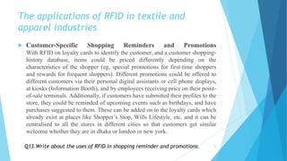 The applications of RFID in textile and
apparel industries
 Customer-Specific Shopping Reminders and Promotions
With RFID on loyalty cards to identify the customer, and a customer shopping-
history database, items could be priced differently depending on the
characteristics of the shopper (eg, special promotions for first-time shoppers
and rewards for frequent shoppers). Different promotions could be offered to
different customers via their personal digital assistants or cell phone displays,
at kiosks (Information Booth), and by employees receiving price on their point-
of-sale terminals. Additionally, if customers have submitted their profiles to the
store, they could be reminded of upcoming events such as birthdays, and have
purchases suggested to them. These can be added on to the loyalty cards which
already exist at places like Shopper’s Stop, Wills Lifestyle, etc, and it can be
centralised to all the stores in different cities so that customers get similar
welcome whether they are in dhaka or london or new york.
15Q13.Write about the uses of RFID in shopping reminder and promotions.
 