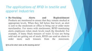 The applications of RFID in textile and
apparel industries
 Re-Stocking Alerts and Replenishment
Products are monitored to ensure that they remain stocked at
appropriate levels. When they fall below that level, an alert
is sent to the stockroom or office to bring out or order more
merchandise. For stores with stockrooms, RFID monitoring
alerts employees when stock levels reach the threshold. For
example, if many black trousers of waist 32-size are being
sold and are getting out of stock, RFID can send an alarm to
order more such trousers from the storeroom.
16
Q14.write short note on Re-stocking alerts?
 