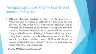 The applications of RFID in textile and
apparel industries
 Efficient decision making: A study of the processes of
production and the pattern of sales can be done using the data
collected by employing RFID. Unnecessary processes can be
identified and eliminated. If any process is taking more time than
it should, the reasons behind it can be determined and problems,
if any, can be eliminated. Similarly, if the demand for any product
is very less, a decision might be taken not to stock it at all or to
stock it in a lesser quantity. Hence, RFID is also helpful in
making efficient decisions, ultimately saving cost and increasing
the profitability of the organization.
17Q16.How RFID helps in decision making?
 