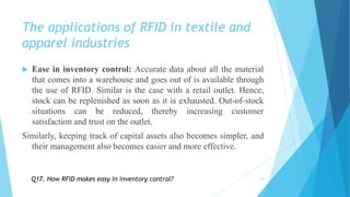 The applications of RFID in textile and
apparel industries
 Ease in inventory control: Accurate data about all the material
that comes into a warehouse and goes out of is available through
the use of RFID. Similar is the case with a retail outlet. Hence,
stock can be replenished as soon as it is exhausted. Out-of-stock
situations can be reduced, thereby increasing customer
satisfaction and trust on the outlet.
Similarly, keeping track of capital assets also becomes simpler, and
their management also becomes easier and more effective.
18Q17. How RFID makes easy in inventory control?
 