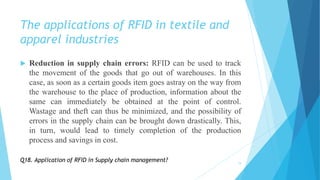 The applications of RFID in textile and
apparel industries
 Reduction in supply chain errors: RFID can be used to track
the movement of the goods that go out of warehouses. In this
case, as soon as a certain goods item goes astray on the way from
the warehouse to the place of production, information about the
same can immediately be obtained at the point of control.
Wastage and theft can thus be minimized, and the possibility of
errors in the supply chain can be brought down drastically. This,
in turn, would lead to timely completion of the production
process and savings in cost.
19
Q18. Application of RFID in Supply chain management?
 