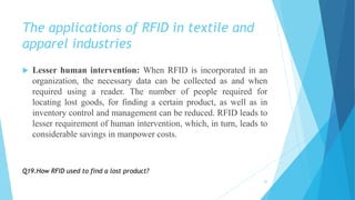 The applications of RFID in textile and
apparel industries
 Lesser human intervention: When RFID is incorporated in an
organization, the necessary data can be collected as and when
required using a reader. The number of people required for
locating lost goods, for finding a certain product, as well as in
inventory control and management can be reduced. RFID leads to
lesser requirement of human intervention, which, in turn, leads to
considerable savings in manpower costs.
20
Q19.How RFID used to find a lost product?
 