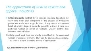The applications of RFID in textile and
apparel industries
 Efficient quality control: RFID helps in obtaining data about the
exact time when each component of the process of production
passed on to the next stage. In case of any defect in a certain
batch at a later stage, it would be possible to trace it back to a
particular worker or group of workers. Quality control thus
becomes more efficient.
Similarly, good work done can also be traced back to the concerned
worker or group of workers. They can be rewarded accordingly.
This would, in turn, boost the morale of the workers.
21
Q20. Describe shortly uses of RFID in Quality control.
 