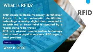What is RFID?
RFID stands for Radio Frequency Identification
Device. It is an automatic identification
technology whereby digital data encoded in
an RFID tag or Smart label is captured by a
reader using radio waves.
RFID is a wireless communication technology
that is used in physical markers (RFID tags) to
mark products
Question 1
RFID
What is RFID?.
 