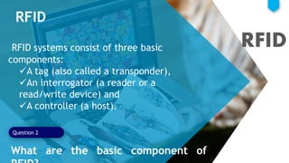 RFID
RFID systems consist of three basic
components:
A tag (also called a transponder),
An interrogator (a reader or a
read/write device) and
A controller (a host).
Question 2
RFID
What are the basic component of
 