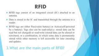 3.What are the main parts of RFID?
 RFID tags consist of an integrated circuit (IC) attached to an
antenna.
 Data is stored in the IC and transmitted through the antenna to a
reader.
 RFID tags are either Passive(no battery) or Active(self-powered
by a battery). Tags also can be read-only(i.e. stored data can be
read but not changed) or read/write (stored data can be altered or
rewritten), or a combination, in which some data is permanently
stored while other memory is left accessible for later encoding
and updates.
RFID
 