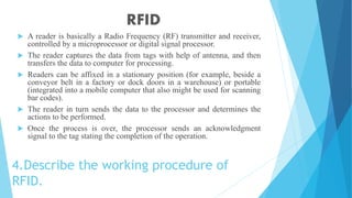 4.Describe the working procedure of
RFID.
 A reader is basically a Radio Frequency (RF) transmitter and receiver,
controlled by a microprocessor or digital signal processor.
 The reader captures the data from tags with help of antenna, and then
transfers the data to computer for processing.
 Readers can be affixed in a stationary position (for example, beside a
conveyor belt in a factory or dock doors in a warehouse) or portable
(integrated into a mobile computer that also might be used for scanning
bar codes).
 The reader in turn sends the data to the processor and determines the
actions to be performed.
 Once the process is over, the processor sends an acknowledgment
signal to the tag stating the completion of the operation.
RFID
 