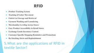 5.What are the applications of RFID in
textile Sector?
 Product Tracking System
 Tracking of Labor Movement
 Fabric Lot Storage and Retrieval
 Garment Washing and Laundering
 Merchandise Leveling Across Stores
 Easy Product Accessibility in Retail Stores
 Exchange Goods Inventory Control
 Customer-Specific Shopping Reminders and Promotions
 Re-Stocking Alerts and Replenishment
RFID
 