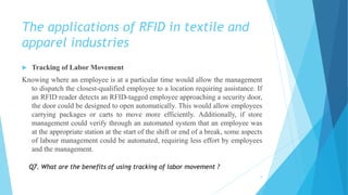 The applications of RFID in textile and
apparel industries
 Tracking of Labor Movement
Knowing where an employee is at a particular time would allow the management
to dispatch the closest-qualified employee to a location requiring assistance. If
an RFID reader detects an RFID-tagged employee approaching a security door,
the door could be designed to open automatically. This would allow employees
carrying packages or carts to move more efficiently. Additionally, if store
management could verify through an automated system that an employee was
at the appropriate station at the start of the shift or end of a break, some aspects
of labour management could be automated, requiring less effort by employees
and the management.
9
Q7. What are the benefits of using tracking of labor movement ?
 