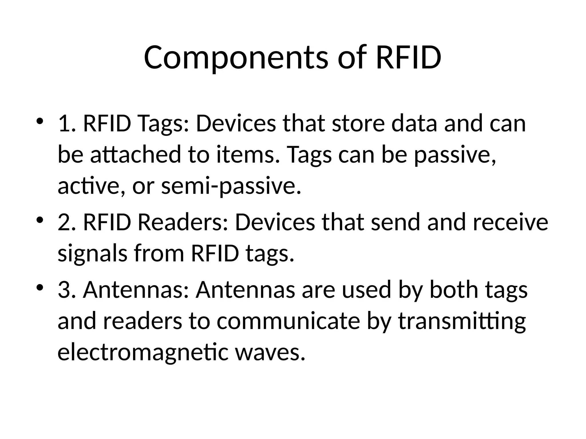 Components of RFID
• 1. RFID Tags: Devices that store data and can
be attached to items. Tags can be passive,
active, or semi-passive.
• 2. RFID Readers: Devices that send and receive
signals from RFID tags.
• 3. Antennas: Antennas are used by both tags
and readers to communicate by transmitting
electromagnetic waves.
 