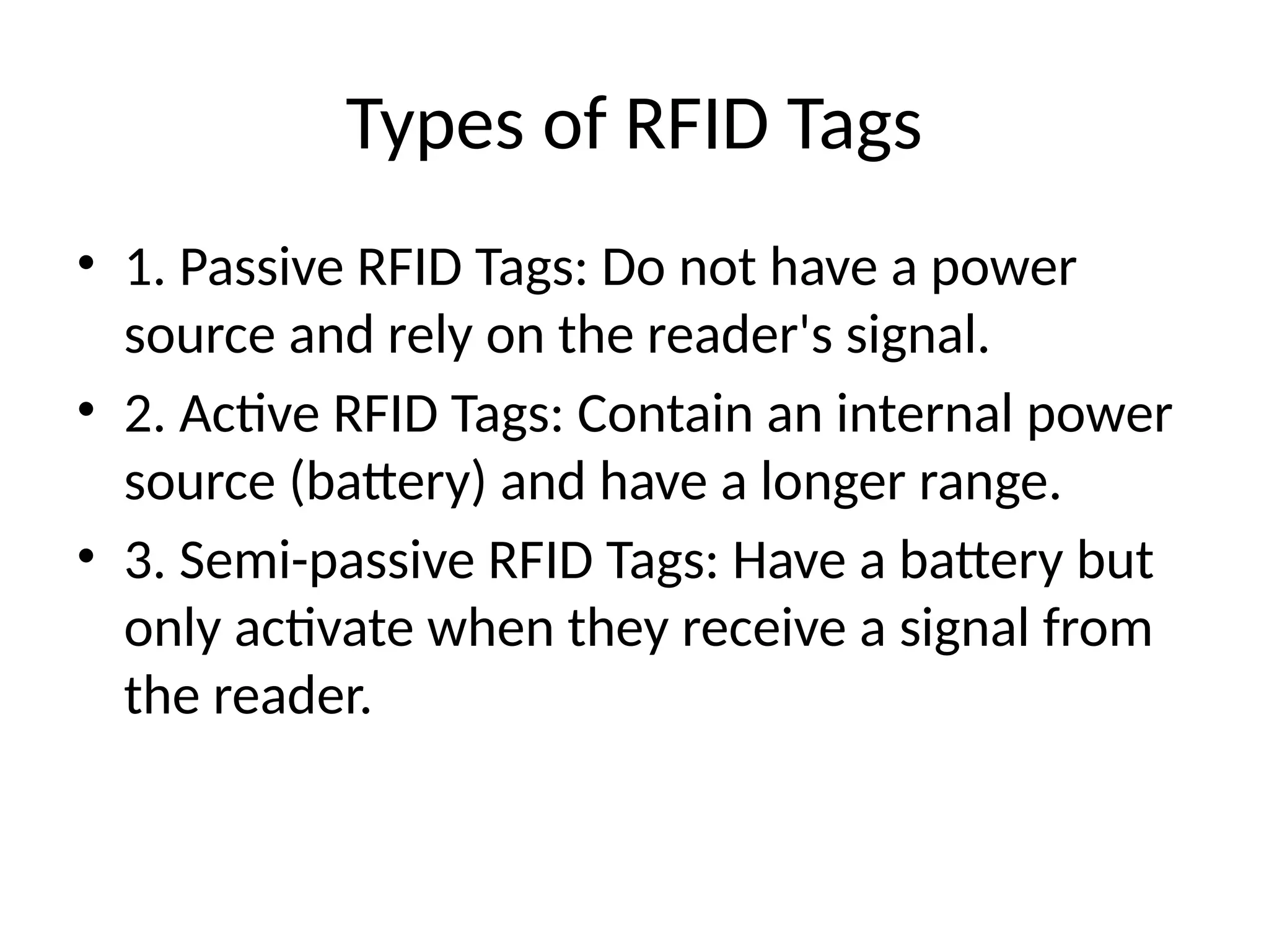 Types of RFID Tags
• 1. Passive RFID Tags: Do not have a power
source and rely on the reader's signal.
• 2. Active RFID Tags: Contain an internal power
source (battery) and have a longer range.
• 3. Semi-passive RFID Tags: Have a battery but
only activate when they receive a signal from
the reader.
 