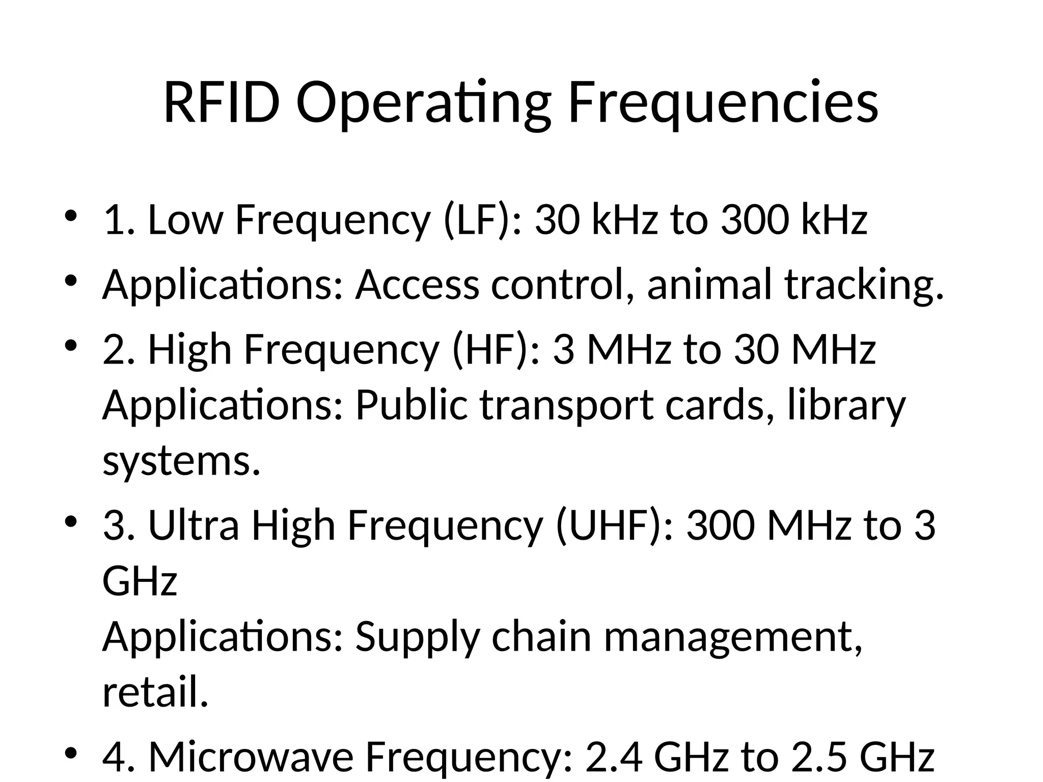 RFID Operating Frequencies
• 1. Low Frequency (LF): 30 kHz to 300 kHz
• Applications: Access control, animal tracking.
• 2. High Frequency (HF): 3 MHz to 30 MHz
Applications: Public transport cards, library
systems.
• 3. Ultra High Frequency (UHF): 300 MHz to 3
GHz
Applications: Supply chain management,
retail.
• 4. Microwave Frequency: 2.4 GHz to 2.5 GHz
 