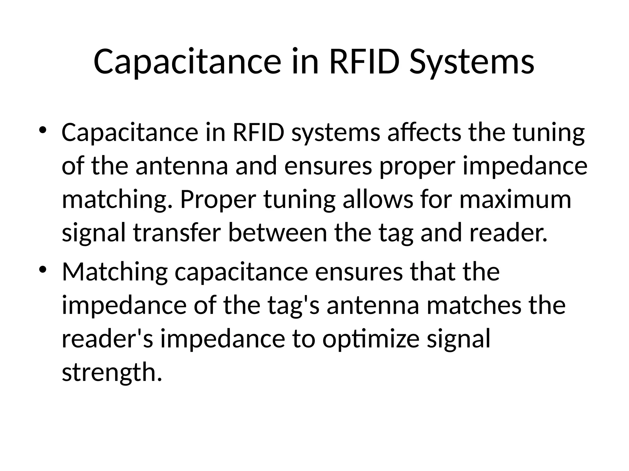 Capacitance in RFID Systems
• Capacitance in RFID systems affects the tuning
of the antenna and ensures proper impedance
matching. Proper tuning allows for maximum
signal transfer between the tag and reader.
• Matching capacitance ensures that the
impedance of the tag's antenna matches the
reader's impedance to optimize signal
strength.
 