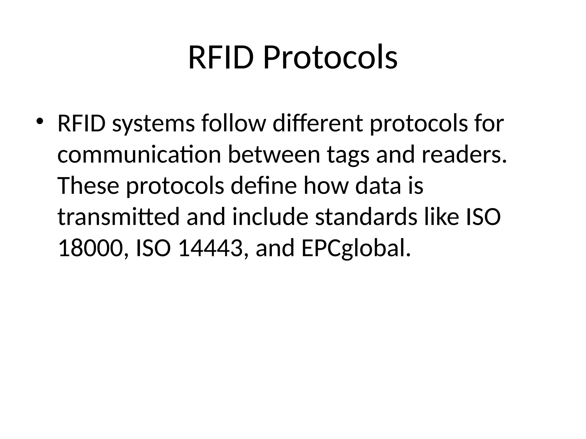 RFID Protocols
• RFID systems follow different protocols for
communication between tags and readers.
These protocols define how data is
transmitted and include standards like ISO
18000, ISO 14443, and EPCglobal.
 