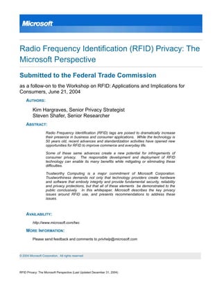 Radio Frequency Identification (RFID) Privacy: The
Microsoft Perspective
Submitted to the Federal Trade Commission
as a follow-on to the Workshop on RFID: Applications and Implications for
Consumers, June 21, 2004
AUTHORS:
Kim Hargraves, Senior Privacy Strategist
Steven Shafer, Senior Researcher
ABSTRACT:
Radio Frequency Identification (RFID) tags are poised to dramatically increase
their presence in business and consumer applications. While the technology is
50 years old, recent advances and standardization activities have opened new
opportunities for RFID to improve commerce and everyday life.
Some of these same advances create a new potential for infringements of
consumer privacy. The responsible development and deployment of RFID
technology can enable its many benefits while mitigating or eliminating these
difficulties.
Trustworthy Computing is a major commitment of Microsoft Corporation.
Trustworthiness demands not only that technology providers create hardware
and software that embody integrity and provide fundamental security, reliability
and privacy protections, but that all of these elements be demonstrated to the
public conclusively. In this whitepaper, Microsoft describes the key privacy
issues around RFID use, and presents recommendations to address these
issues.
AVAILABILITY:
http://www.microsoft.com/twc
MORE INFORMATION:
Please send feedback and comments to privhelp@microsoft.com
RFID Privacy: The Microsoft Perspective (Last Updated December 31, 2004)
© 2004 Microsoft Corporation. All rights reserved
 