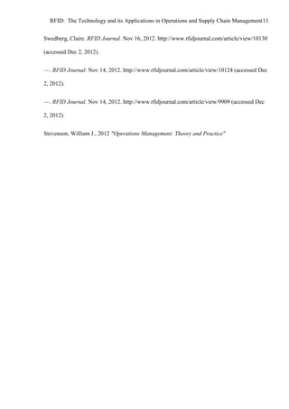 RFID: The Technology and its Applications in Operations and Supply Chain Management 11
Swedberg, Claire. RFID Journal. Nov 16, 2012. http://www.rfidjournal.com/article/view/10130
(accessed Dec 2, 2012).
—. RFID Journal. Nov 14, 2012. http://www.rfidjournal.com/article/view/10124 (accessed Dec
2, 2012).
—. RFID Journal. Nov 14, 2012. http://www.rfidjournal.com/article/view/9909 (accessed Dec
2, 2012).
Stevenson, William J., 2012 "Operations Management: Theory and Practice"

 